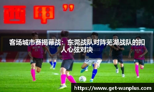客场城市赛揭幕战：东莞战队对阵芜湖战队的扣人心弦对决