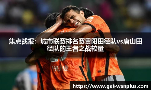 焦点战报：城市联赛排名赛贵阳田径队vs唐山田径队的王者之战较量